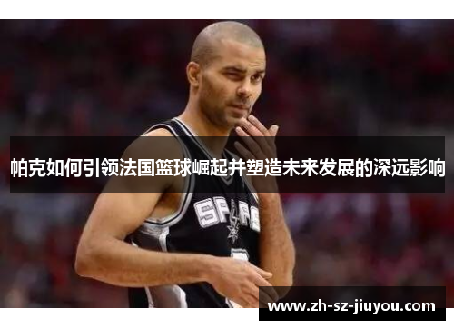 帕克如何引领法国篮球崛起并塑造未来发展的深远影响 帕克如何引领法国篮球崛起并塑造未来发展的深远影响