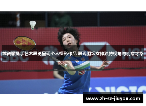 戴资颖携手艺术展览呈现个人摄影作品 展现羽坛女神独特视角与创意才华 戴资颖携手艺术展览呈现个人摄影作品 展现羽坛女神独特视角与创意才华