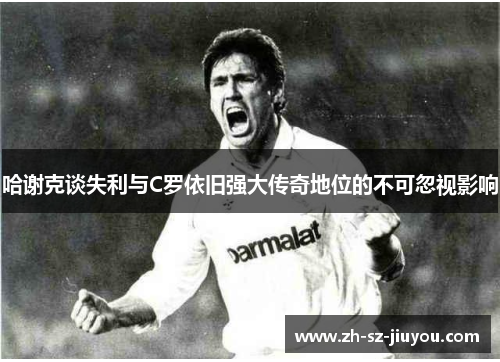 哈谢克谈失利与C罗依旧强大传奇地位的不可忽视影响 哈谢克谈失利与C罗依旧强大传奇地位的不可忽视影响