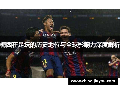 梅西在足坛的历史地位与全球影响力深度解析