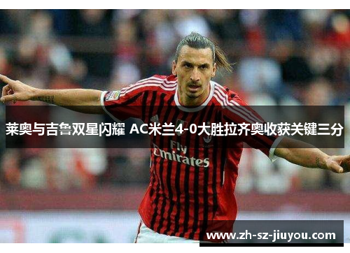 莱奥与吉鲁双星闪耀 AC米兰4-0大胜拉齐奥收获关键三分 莱奥与吉鲁双星闪耀 AC米兰4-0大胜拉齐奥收获关键三分