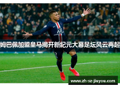 姆巴佩加盟皇马揭开新纪元大幕足坛风云再起