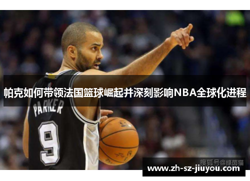 帕克如何带领法国篮球崛起并深刻影响NBA全球化进程