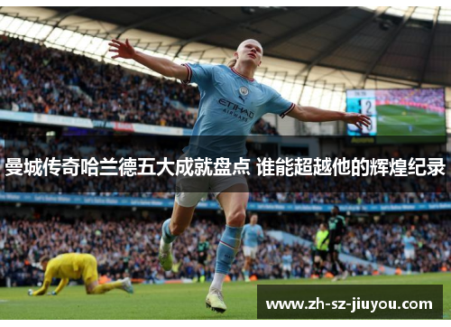 曼城传奇哈兰德五大成就盘点 谁能超越他的辉煌纪录