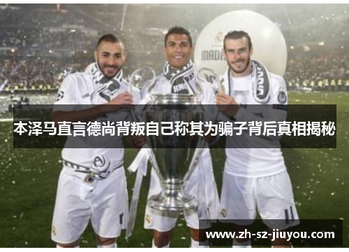 本泽马直言德尚背叛自己称其为骗子背后真相揭秘