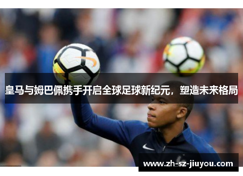 皇马与姆巴佩携手开启全球足球新纪元，塑造未来格局