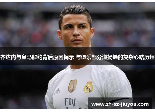 齐达内与皇马解约背后原因揭示 与俱乐部分道扬镳的复杂心路历程