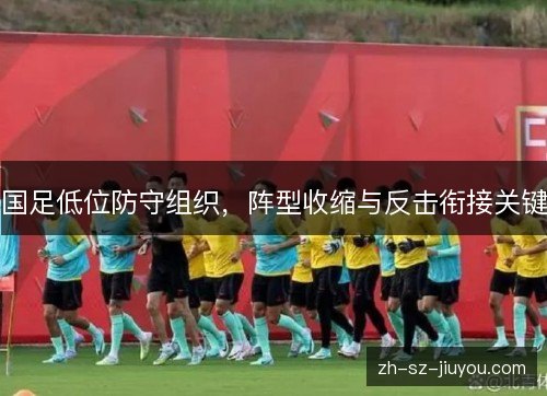 国足低位防守组织，阵型收缩与反击衔接关键